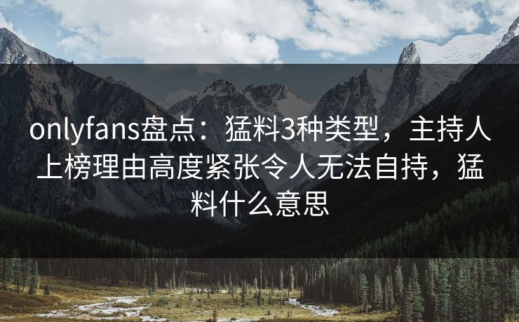 onlyfans盘点：猛料3种类型，主持人上榜理由高度紧张令人无法自持，猛料什么意思