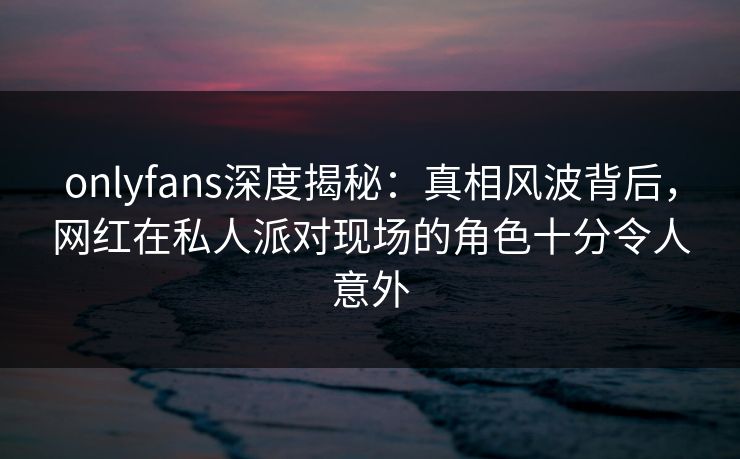 onlyfans深度揭秘:真相风波背后,网红在私人派对现场的角色十分令人意外 onlyfans深度揭秘:真相风波背后,网红在私人派对现场的角色十分令人意外