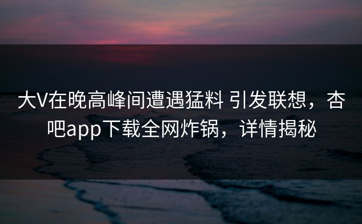 大V在晚高峰间遭遇猛料 引发联想，杏吧app下载全网炸锅，详情揭秘