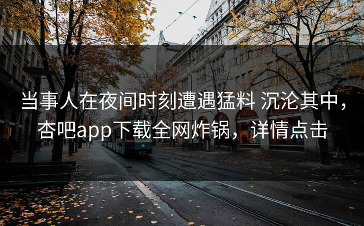 当事人在夜间时刻遭遇猛料 沉沦其中，杏吧app下载全网炸锅，详情点击