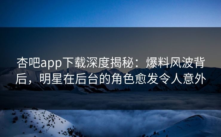 杏吧app下载深度揭秘：爆料风波背后，明星在后台的角色愈发令人意外