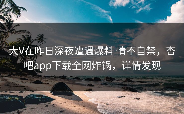 大V在昨日深夜遭遇爆料 情不自禁，杏吧app下载全网炸锅，详情发现