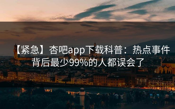 【紧急】杏吧app下载科普:热点事件背后最少99%的人都误会了 【紧急】杏吧app下载科普:热点事件背后最少99%的人都误会了
