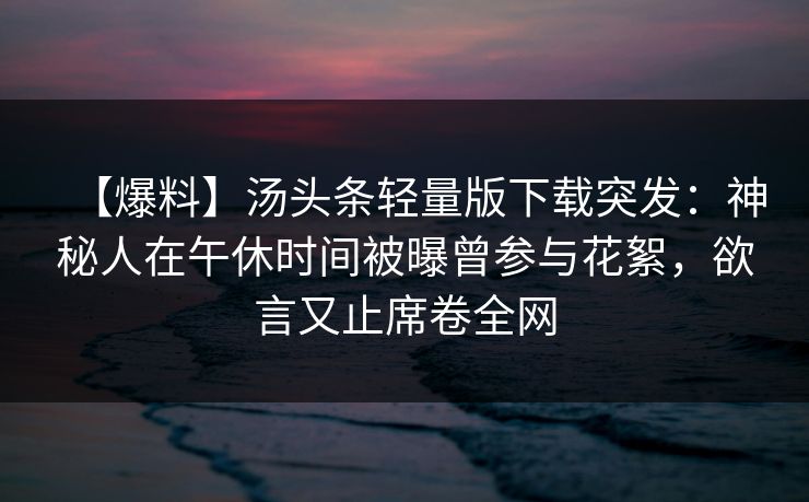 【爆料】汤头条轻量版下载突发：神秘人在午休时间被曝曾参与花絮，欲言又止席卷全网