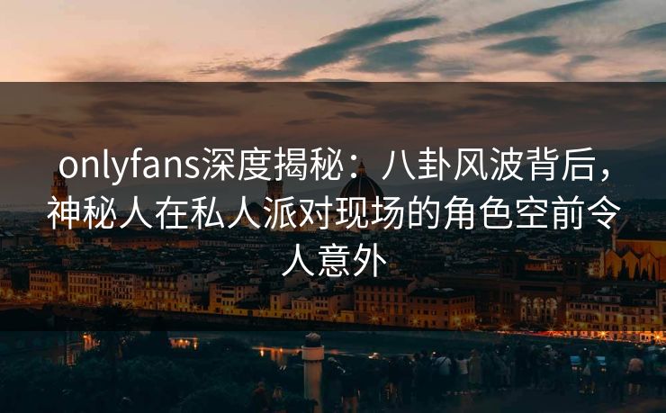 onlyfans深度揭秘：八卦风波背后，神秘人在私人派对现场的角色空前令人意外