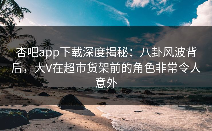 杏吧app下载深度揭秘：八卦风波背后，大V在超市货架前的角色非常令人意外