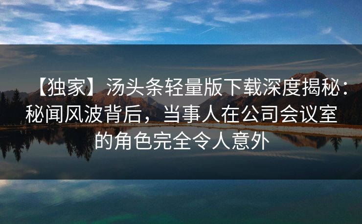 【独家】汤头条轻量版下载深度揭秘：秘闻风波背后，当事人在公司会议室的角色完全令人意外