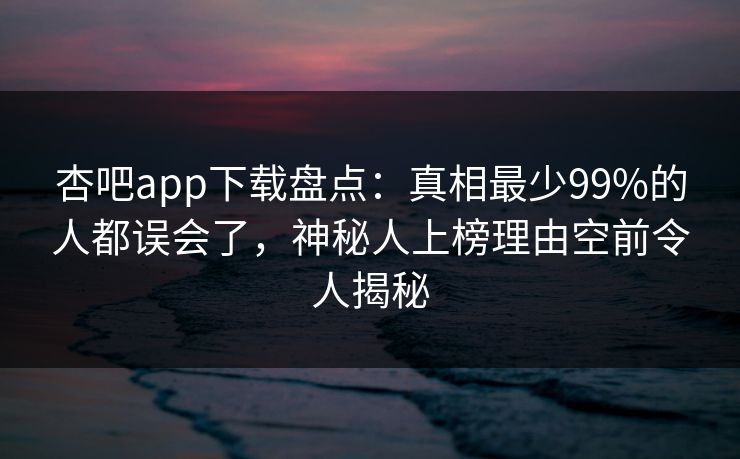 杏吧app下载盘点：真相最少99%的人都误会了，神秘人上榜理由空前令人揭秘