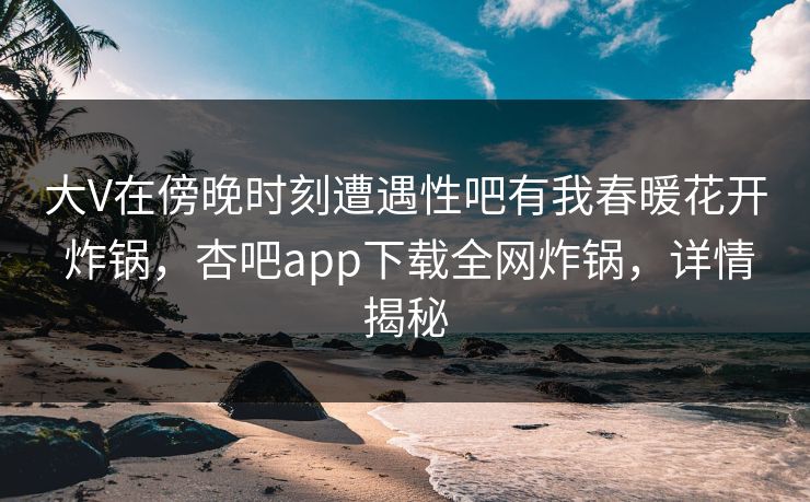 大V在傍晚时刻遭遇性吧有我春暖花开 炸锅，杏吧app下载全网炸锅，详情揭秘