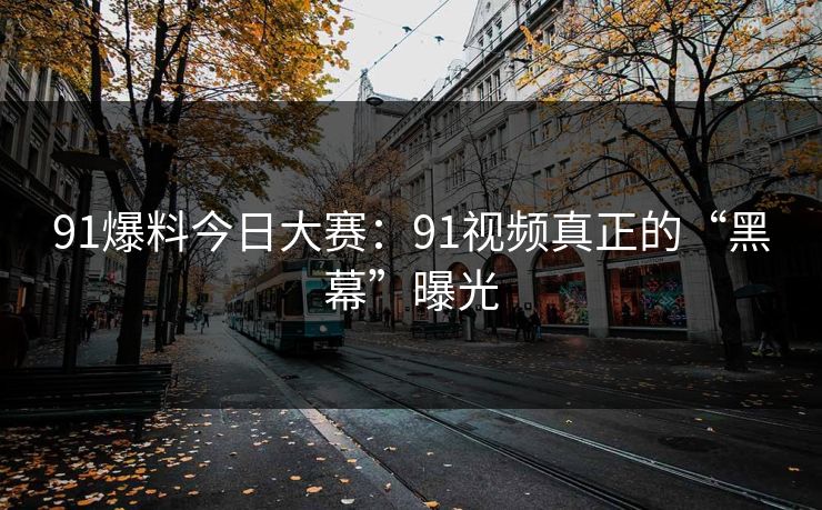 91爆料今日大赛：91视频真正的“黑幕”曝光