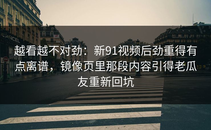 越看越不对劲：新91视频后劲重得有点离谱，镜像页里那段内容引得老瓜友重新回坑