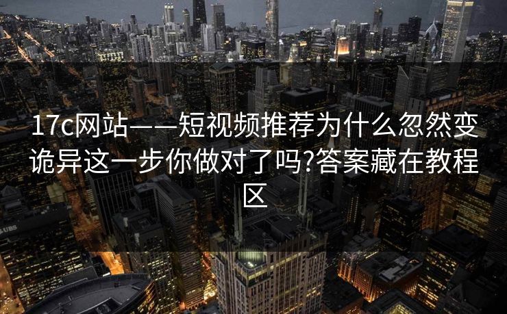 17c网站——短视频推荐为什么忽然变诡异这一步你做对了吗?答案藏在教程区
