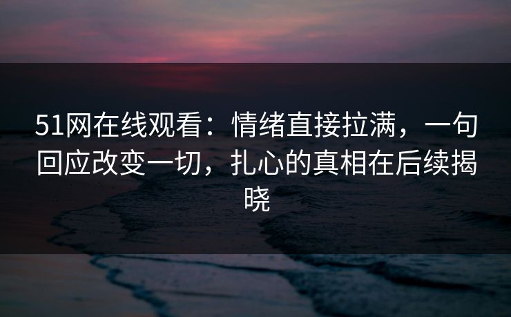 51网在线观看：情绪直接拉满，一句回应改变一切，扎心的真相在后续揭晓