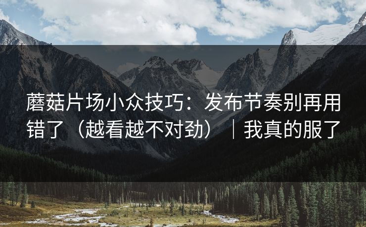蘑菇片场小众技巧：发布节奏别再用错了（越看越不对劲）｜我真的服了