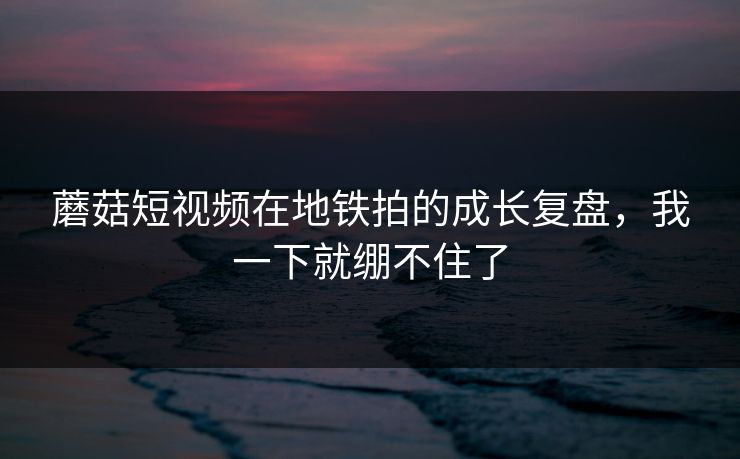 蘑菇短视频在地铁拍的成长复盘，我一下就绷不住了