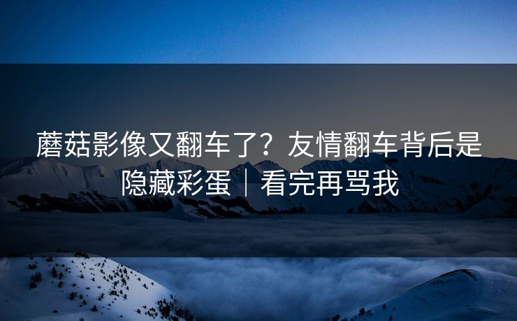 蘑菇影像又翻车了？友情翻车背后是隐藏彩蛋｜看完再骂我