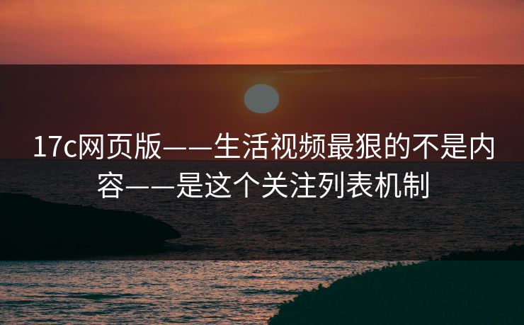 17c网页版——生活视频最狠的不是内容——是这个关注列表机制