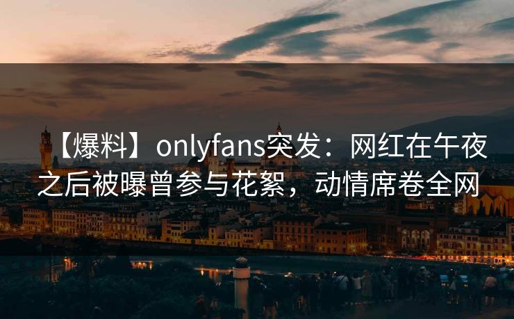 【爆料】onlyfans突发：网红在午夜之后被曝曾参与花絮，动情席卷全网