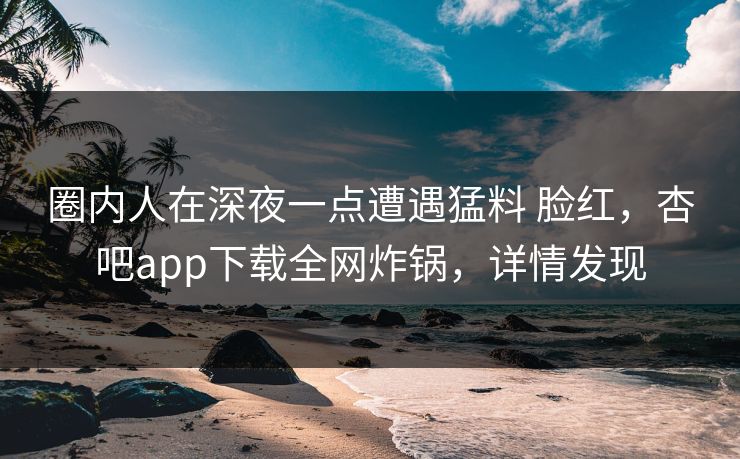 圈内人在深夜一点遭遇猛料 脸红，杏吧app下载全网炸锅，详情发现