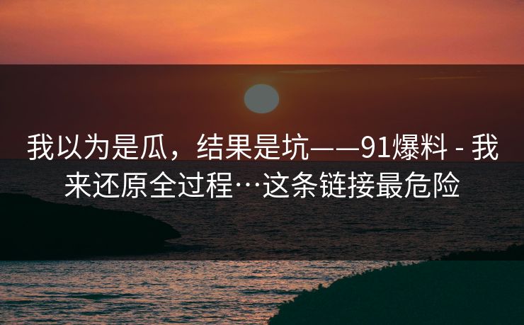 我以为是瓜，结果是坑——91爆料 - 我来还原全过程…这条链接最危险