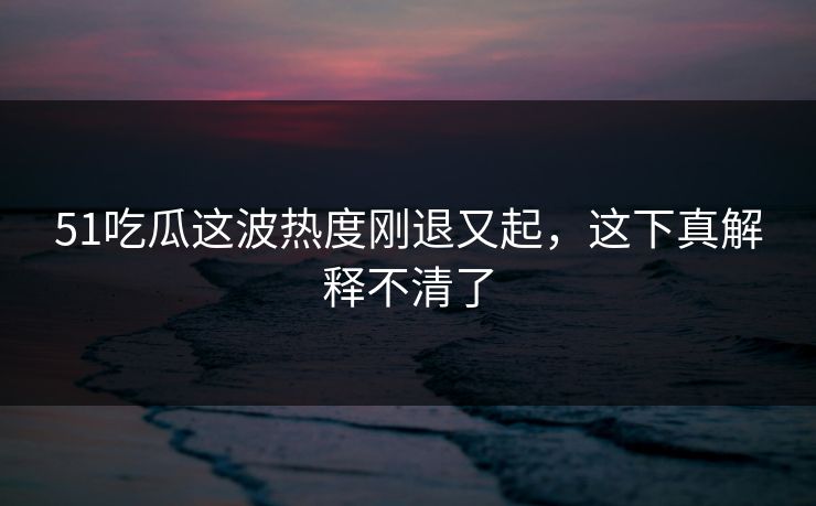 51吃瓜这波热度刚退又起，这下真解释不清了