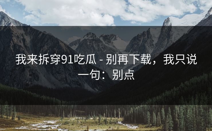 我来拆穿91吃瓜 - 别再下载，我只说一句：别点