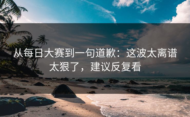 从每日大赛到一句道歉：这波太离谱太狠了，建议反复看