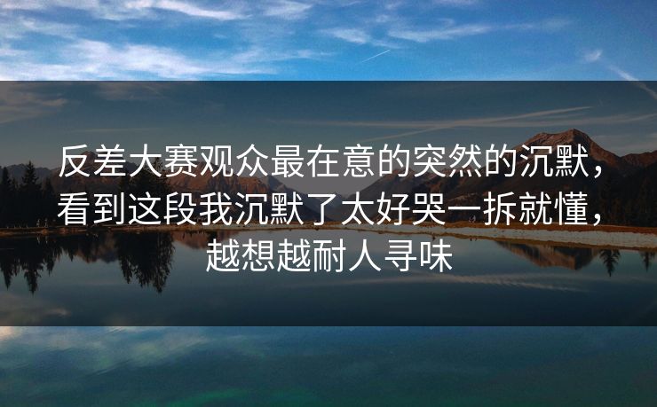 反差大赛观众最在意的突然的沉默，看到这段我沉默了太好哭一拆就懂，越想越耐人寻味