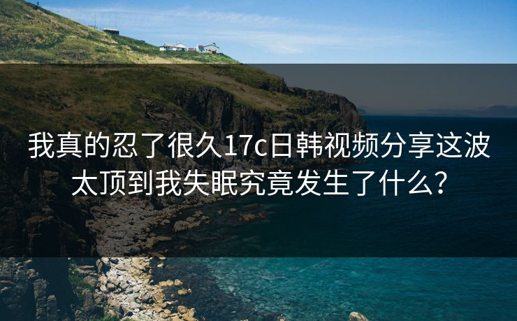 我真的忍了很久17c日韩视频分享这波太顶到我失眠究竟发生了什么？
