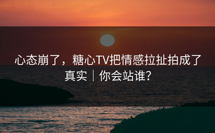 心态崩了，糖心TV把情感拉扯拍成了真实｜你会站谁？