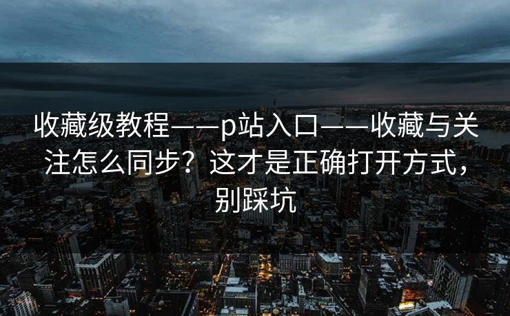 收藏级教程——p站入口——收藏与关注怎么同步？这才是正确打开方式，别踩坑