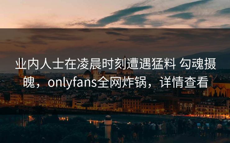 业内人士在凌晨时刻遭遇猛料 勾魂摄魄，onlyfans全网炸锅，详情查看