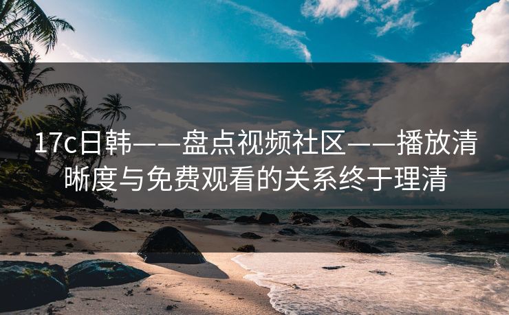 17c日韩——盘点视频社区——播放清晰度与免费观看的关系终于理清