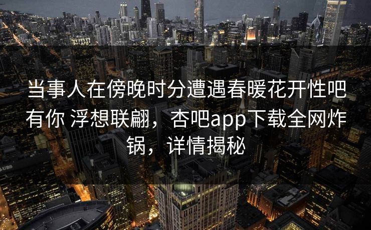 当事人在傍晚时分遭遇春暖花开性吧有你 浮想联翩，杏吧app下载全网炸锅，详情揭秘