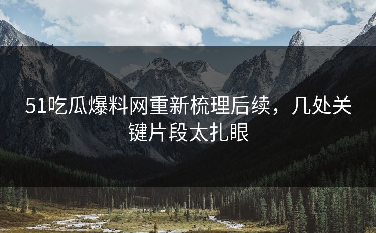 51吃瓜爆料网重新梳理后续，几处关键片段太扎眼