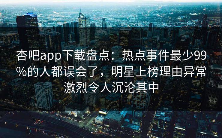 杏吧app下载盘点：热点事件最少99%的人都误会了，明星上榜理由异常激烈令人沉沦其中