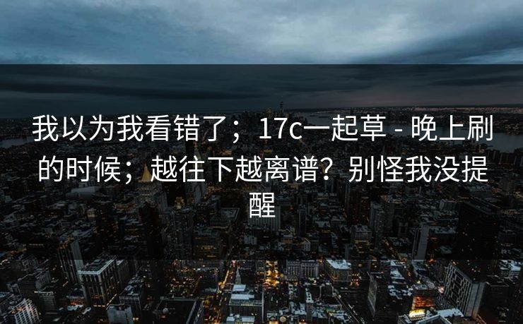 我以为我看错了；17c一起草 - 晚上刷的时候；越往下越离谱？别怪我没提醒