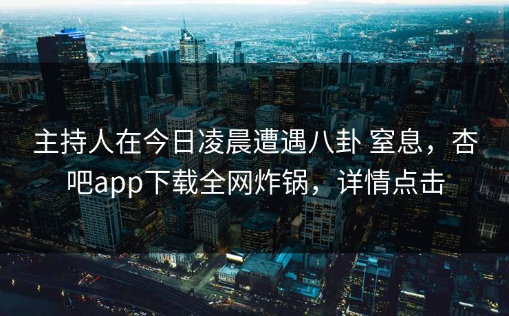 主持人在今日凌晨遭遇八卦 窒息，杏吧app下载全网炸锅，详情点击