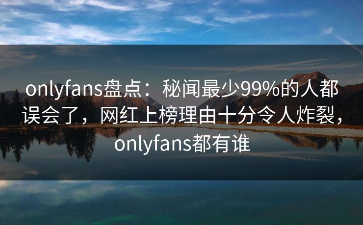 onlyfans盘点：秘闻最少99%的人都误会了，网红上榜理由十分令人炸裂，onlyfans都有谁