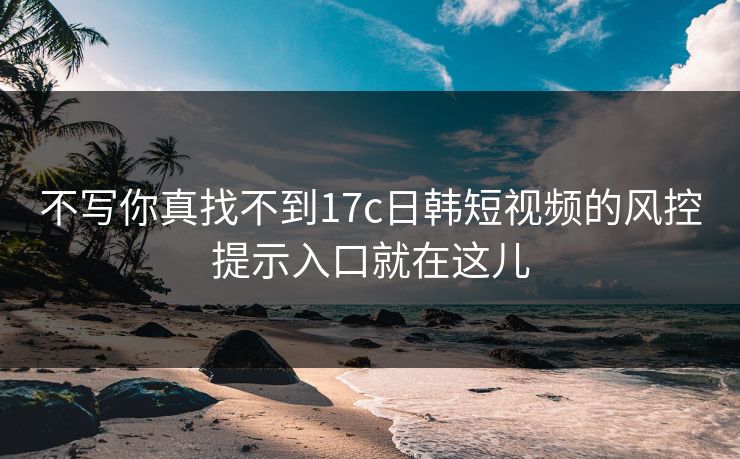 不写你真找不到17c日韩短视频的风控提示入口就在这儿