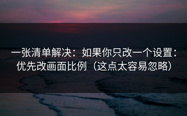一张清单解决:如果你只改一个设置:优先改画面比例(这点太容易忽略) 一张清单解决:如果你只改一个设置:优先改画面比例(这点太容易忽略)